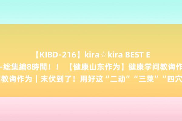 【KIBD-216】kira☆kira BEST EMIRI-中出し性交20発超え-総集編8時間！！ 【健康山东作为】健康学问教诲作为｜末伏到了！用好这“二动”“三菜”“四穴位”，胜仗渡过夏秋之交