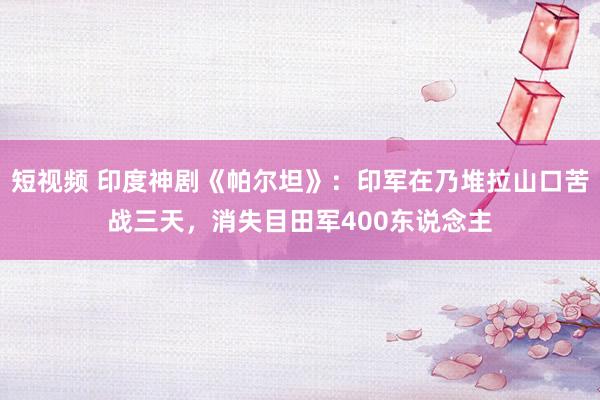 短视频 印度神剧《帕尔坦》：印军在乃堆拉山口苦战三天，消失目田军400东说念主