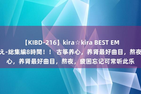【KIBD-216】kira☆kira BEST EMIRI-中出し性交20発超え-総集編8時間！！ 古筝养心，养肾最好曲目，熬夜，<a href=