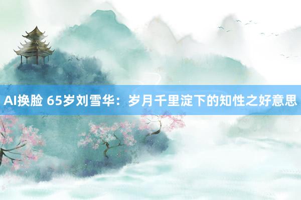 AI换脸 65岁刘雪华：岁月千里淀下的知性之好意思