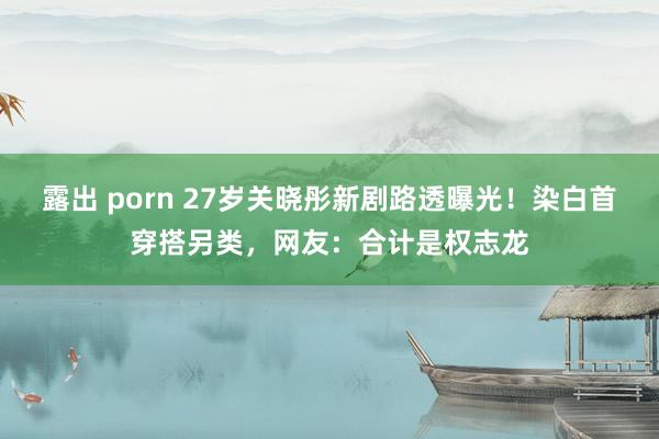 露出 porn 27岁关晓彤新剧路透曝光！染白首穿搭另类，网友：合计是权志龙
