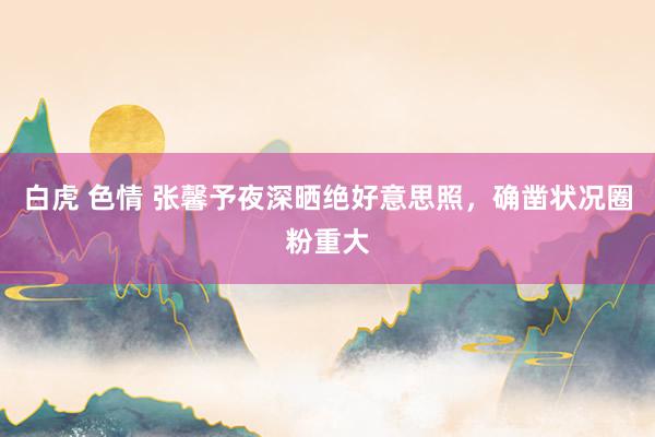 白虎 色情 张馨予夜深晒绝好意思照，确凿状况圈粉重大