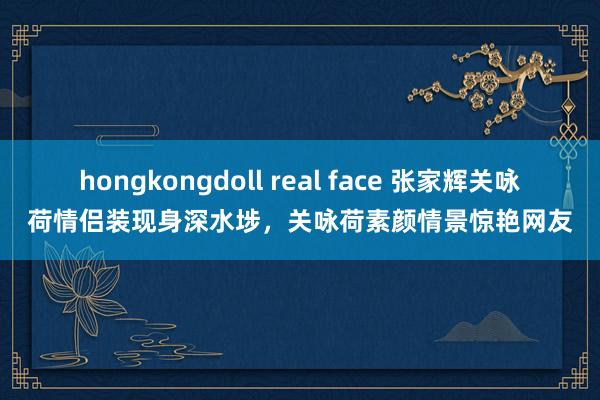 hongkongdoll real face 张家辉关咏荷情侣装现身深水埗，关咏荷素颜情景惊艳网友