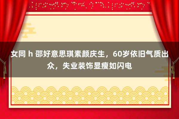 女同 h 邵好意思琪素颜庆生，60岁依旧气质出众，失业装饰显瘦如闪电