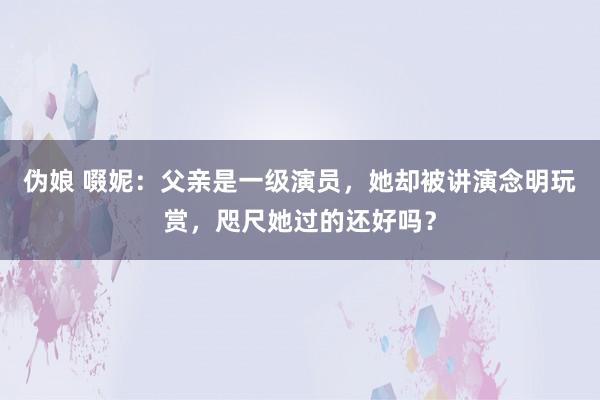 伪娘 啜妮：父亲是一级演员，她却被讲演念明玩赏，咫尺她过的还好吗？