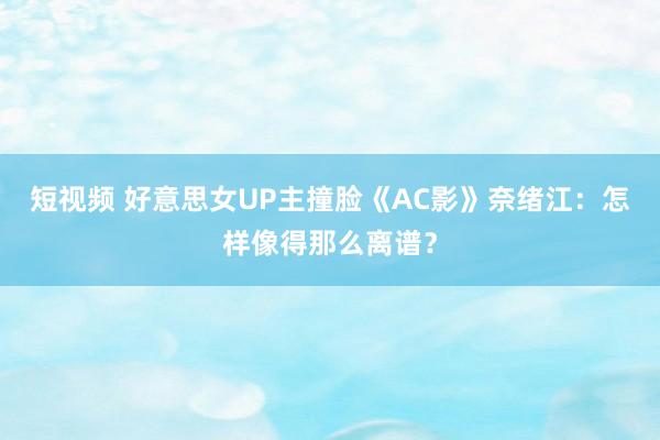 短视频 好意思女UP主撞脸《AC影》奈绪江：怎样像得那么离谱？