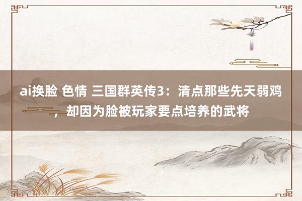 ai换脸 色情 三国群英传3：清点那些先天弱鸡，却因为脸被玩家要点培养的武将