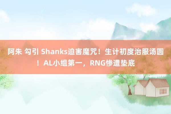 阿朱 勾引 Shanks迫害魔咒！生计初度治服汤圆！AL小组第一，RNG惨遭垫底