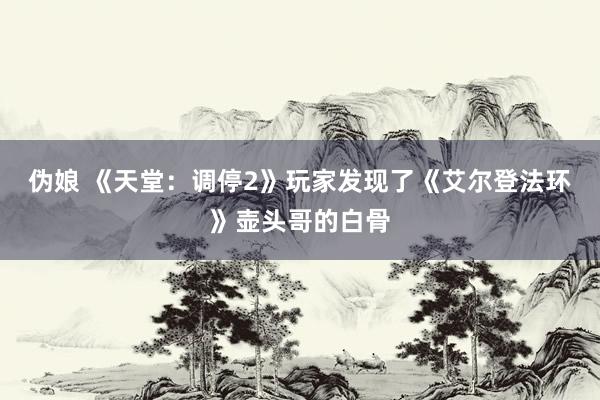 伪娘 《天堂：调停2》玩家发现了《艾尔登法环》壶头哥的白骨