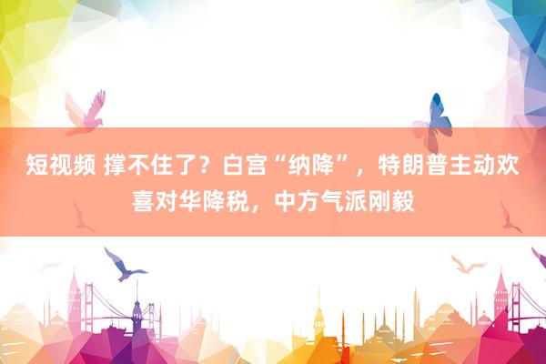 短视频 撑不住了？白宫“纳降”，特朗普主动欢喜对华降税，中方气派刚毅