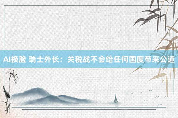AI换脸 瑞士外长：关税战不会给任何国度带来公道