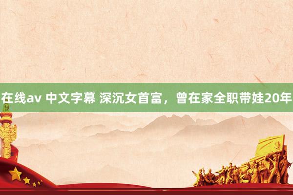 在线av 中文字幕 深沉女首富，曾在家全职带娃20年