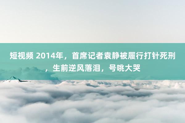 短视频 2014年，首席记者袁静被履行打针死刑，生前逆风落泪，号咷大哭