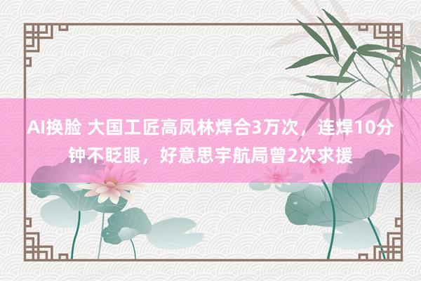 AI换脸 大国工匠高凤林焊合3万次，连焊10分钟不眨眼，好意思宇航局曾2次求援