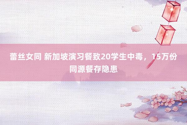 蕾丝女同 新加坡演习餐致20学生中毒，15万份同源餐存隐患