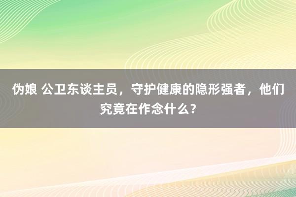 伪娘 公卫东谈主员，守护健康的隐形强者，他们究竟在作念什么？
