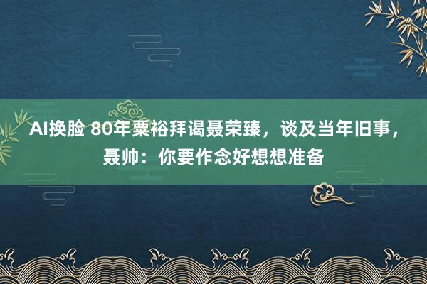 AI换脸 80年粟裕拜谒聂荣臻，谈及当年旧事，聂帅：你要作念好想想准备