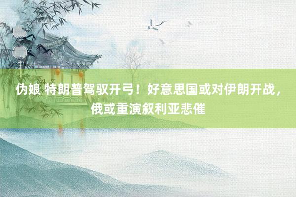 伪娘 特朗普驾驭开弓！好意思国或对伊朗开战，俄或重演叙利亚悲催