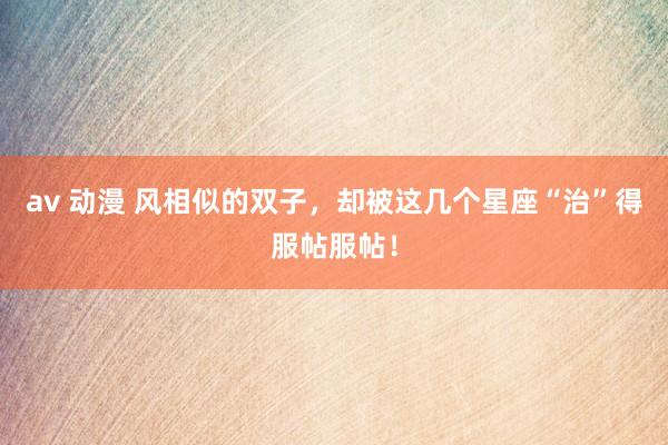 av 动漫 风相似的双子，却被这几个星座“治”得服帖服帖！