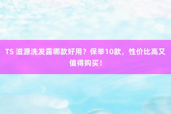 TS 滋源洗发露哪款好用？保举10款，性价比高又值得购买！