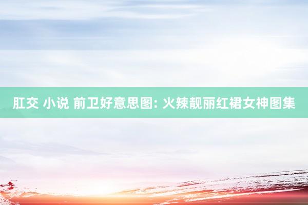 肛交 小说 前卫好意思图: 火辣靓丽红裙女神图集