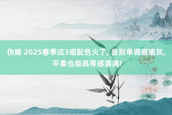 伪娘 2025春季这3组配色火了， 告别单调瑕瑜灰， 平素也能高等感满满!