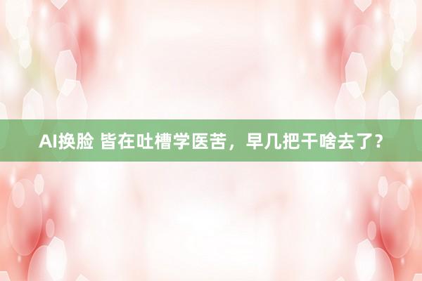 AI换脸 皆在吐槽学医苦，早几把干啥去了？