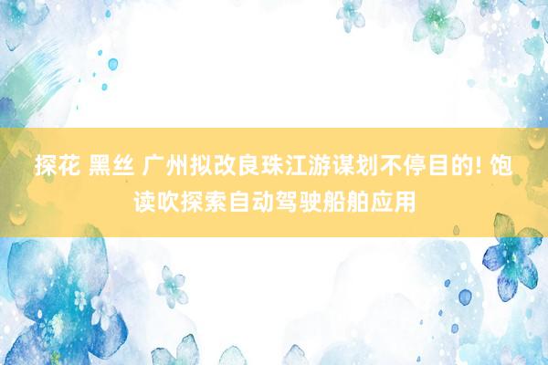 探花 黑丝 广州拟改良珠江游谋划不停目的! 饱读吹探索自动驾驶船舶应用