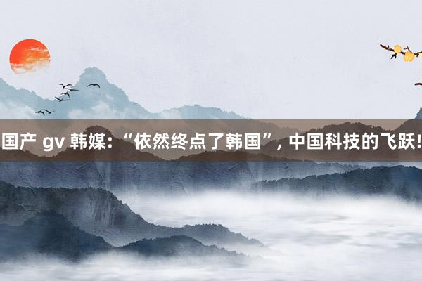 国产 gv 韩媒: “依然终点了韩国”， 中国科技的飞跃!