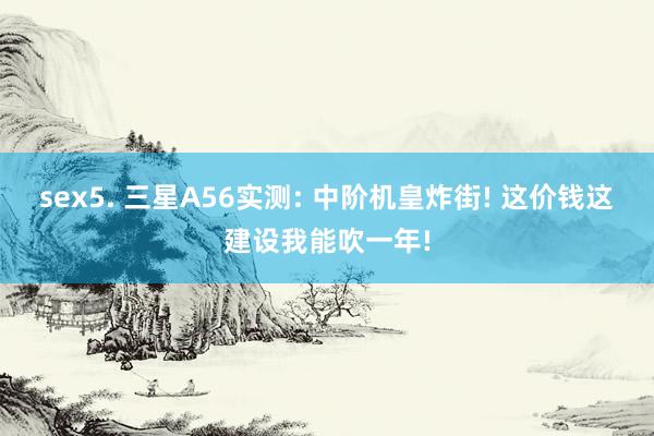 sex5. 三星A56实测: 中阶机皇炸街! 这价钱这建设我能吹一年!