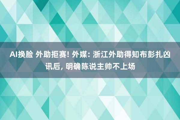 AI换脸 外助拒赛! 外媒: 浙江外助得知布彭扎凶讯后， 明确陈说主帅不上场