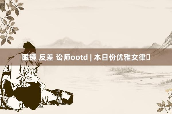眼镜 反差 讼师ootd | 本日份优雅女律✨