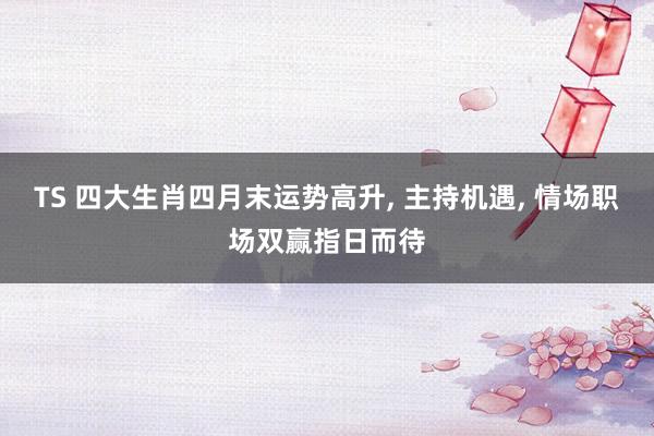 TS 四大生肖四月末运势高升， 主持机遇， 情场职场双赢指日而待