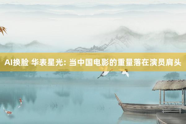 AI换脸 华表星光: 当中国电影的重量落在演员肩头