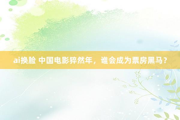ai换脸 中国电影猝然年，谁会成为票房黑马？