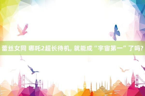蕾丝女同 哪吒2超长待机， 就能成“宇宙第一”了吗?