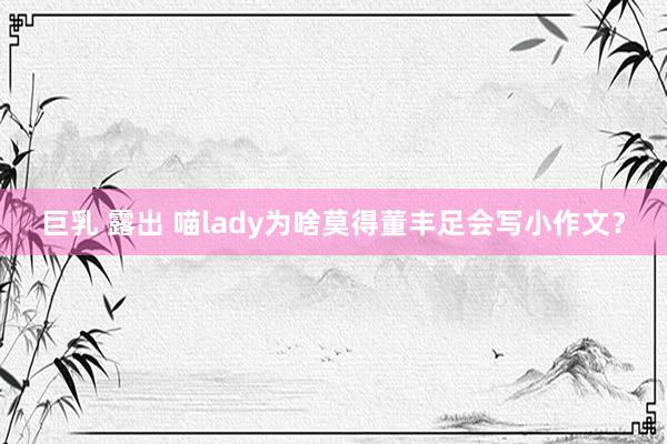 巨乳 露出 喵lady为啥莫得董丰足会写小作文？