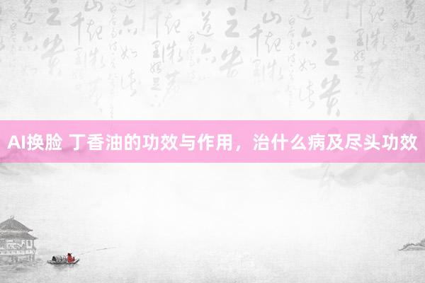 AI换脸 丁香油的功效与作用，治什么病及尽头功效