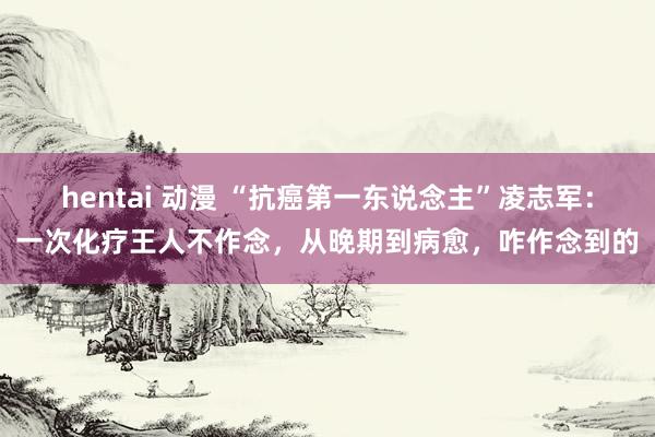 hentai 动漫 “抗癌第一东说念主”凌志军：一次化疗王人不作念，从晚期到病愈，咋作念到的