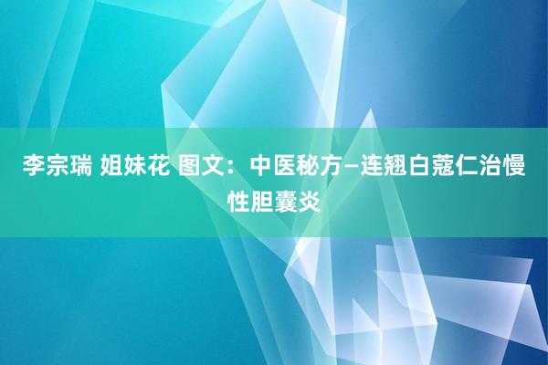 李宗瑞 姐妹花 图文：中医秘方—连翘白蔻仁治慢性胆囊炎