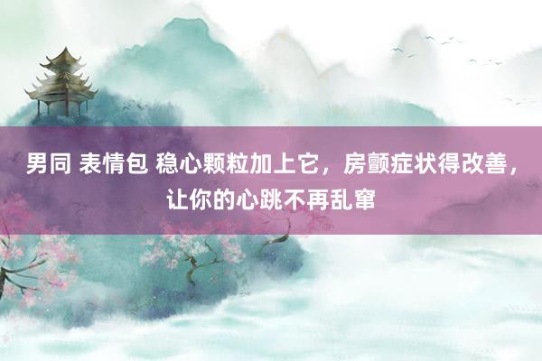 男同 表情包 稳心颗粒加上它，房颤症状得改善，让你的心跳不再乱窜
