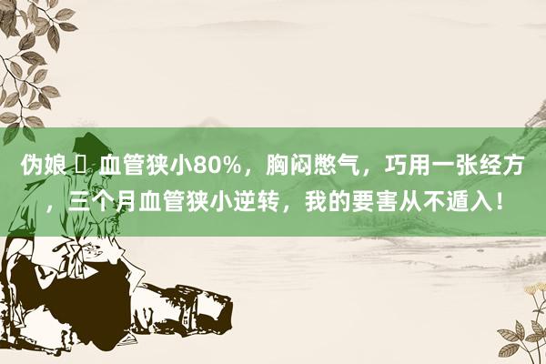 伪娘 ​血管狭小80%，胸闷憋气，巧用一张经方，三个月血管狭小逆转，我的要害从不遁入！