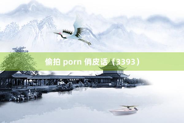 偷拍 porn 俏皮话（3393）
