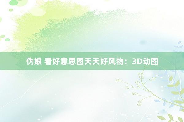 伪娘 看好意思图天天好风物：3D动图