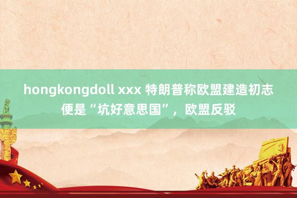 hongkongdoll xxx 特朗普称欧盟建造初志便是“坑好意思国”，欧盟反驳