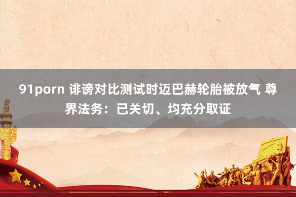 91porn 诽谤对比测试时迈巴赫轮胎被放气 尊界法务：已关切、均充分取证
