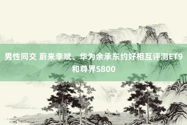 男性同交 蔚来李斌、华为余承东约好相互评测ET9和尊界S800
