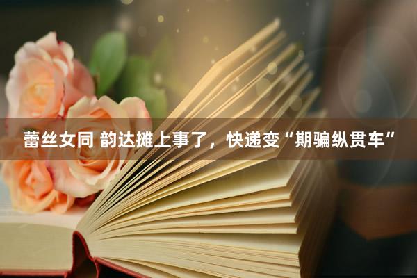 蕾丝女同 韵达摊上事了，快递变“期骗纵贯车”