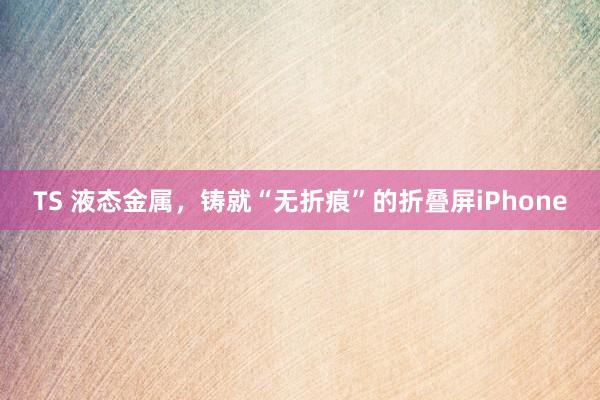 TS 液态金属，铸就“无折痕”的折叠屏iPhone