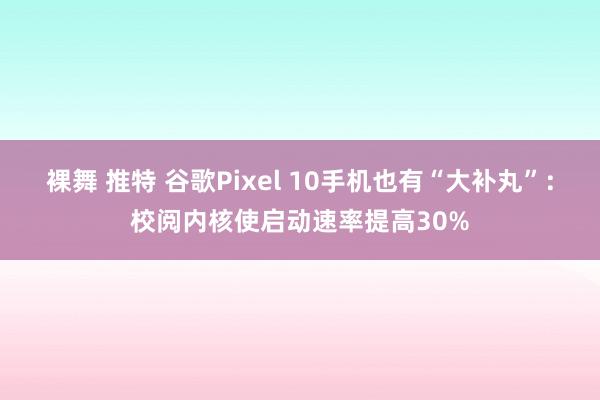 裸舞 推特 谷歌Pixel 10手机也有“大补丸”：校阅内核使启动速率提高30%